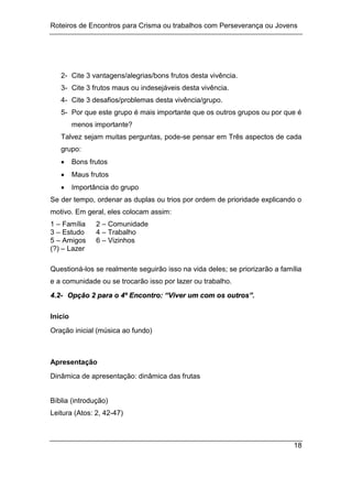 Roteiros de Encontros para Crisma ou trabalhos com Perseverança ou Jovens
18
2- Cite 3 vantagens/alegrias/bons frutos desta vivência.
3- Cite 3 frutos maus ou indesejáveis desta vivência.
4- Cite 3 desafios/problemas desta vivência/grupo.
5- Por que este grupo é mais importante que os outros grupos ou por que é
menos importante?
Talvez sejam muitas perguntas, pode-se pensar em Três aspectos de cada
grupo:
 Bons frutos
 Maus frutos
 Importância do grupo
Se der tempo, ordenar as duplas ou trios por ordem de prioridade explicando o
motivo. Em geral, eles colocam assim:
1 – Família 2 – Comunidade
3 – Estudo 4 – Trabalho
5 – Amigos 6 – Vizinhos
(?) – Lazer
Questioná-los se realmente seguirão isso na vida deles; se priorizarão a família
e a comunidade ou se trocarão isso por lazer ou trabalho.
4
4.
.2
2-
- O
Op
pç
çã
ão
o 2
2 p
pa
ar
ra
a o
o 4
4º
º E
En
nc
co
on
nt
tr
ro
o:
: “
“V
Vi
iv
ve
er
r u
um
m c
co
om
m o
os
s o
ou
ut
tr
ro
os
s”
”.
.
Início
Oração inicial (música ao fundo)
Apresentação
Dinâmica de apresentação: dinâmica das frutas
Bíblia (introdução)
Leitura (Atos: 2, 42-47)
 
