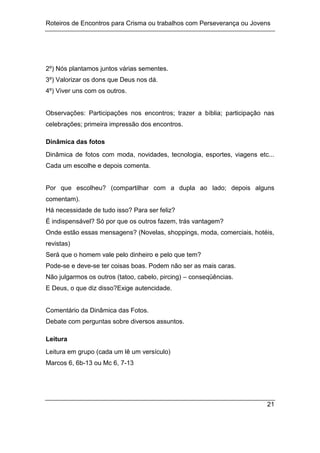 Roteiros de Encontros para Crisma ou trabalhos com Perseverança ou Jovens
21
2º) Nós plantamos juntos várias sementes.
3º) Valorizar os dons que Deus nos dá.
4º) Viver uns com os outros.
Observações: Participações nos encontros; trazer a bíblia; participação nas
celebrações; primeira impressão dos encontros.
Dinâmica das fotos
Dinâmica de fotos com moda, novidades, tecnologia, esportes, viagens etc...
Cada um escolhe e depois comenta.
Por que escolheu? (compartilhar com a dupla ao lado; depois alguns
comentam).
Há necessidade de tudo isso? Para ser feliz?
É indispensável? Só por que os outros fazem, trás vantagem?
Onde estão essas mensagens? (Novelas, shoppings, moda, comerciais, hotéis,
revistas)
Será que o homem vale pelo dinheiro e pelo que tem?
Pode-se e deve-se ter coisas boas. Podem não ser as mais caras.
Não julgarmos os outros (tatoo, cabelo, pircing) – conseqüências.
E Deus, o que diz disso?Exige autencidade.
Comentário da Dinâmica das Fotos.
Debate com perguntas sobre diversos assuntos.
Leitura
Leitura em grupo (cada um lê um versículo)
Marcos 6, 6b-13 ou Mc 6, 7-13
 