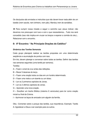 Roteiros de Encontros para Crisma ou trabalhos com Perseverança ou Jovens
22
Os discípulos são enviados e instruídos que não devem levar nada além de um
bastão (nem sacola, nem dinheiro, nem pão). Mandou irem de sandálias.
 Para cumprir nossa missão e seguir o caminho que Jesus indicar; não
devemos nos preocupar com luxo e com o que necessitamos... Tudo nos será
concedido (isso não implica em cruzar os braços e esperar a comida do céu)...
Relacionar com o encontro.
6- 6º Encontro: “As Principais Orações do Católico”
Dinâmica das Tarefas Semanais
Cada grupo planejará realizar as tarefas propostas em uma determinada
seqüência e acumulação de pontos com isso.
Em trio, devem planejar e conversar sobre todas as tarefas. Definir das tarefas
nas semanas seguintes (uma tarefa por semana).
Tarefas:
A – Fazer o sinal da cruz antes das refeições.
B – Rezar 5 dezenas do terço.
C – Fazer uma oração todos os dias em um horário determinado.
D – Fazer uma visita a um doente ou um idoso.
E – Ler os 2 primeiros capítulos de Jonas.
F – Ler os 2 últimos capítulos de Jonas.
G – Aprender uma nova oração.
H – Escolher um trecho Bíblico (máximo 6 versículos) para ler como oração
inicial ou final da Crisma.
I – Aprimorar os laços de amizade com alguém da família.
Obs.: Comentar sobre o porque das tarefas, sua importância. Exemplo: Tarefa
A: Agradecer a Deus e ser exemplo para os outros.
 