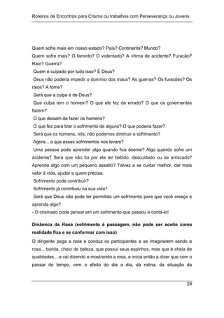 Roteiros de Encontros para Crisma ou trabalhos com Perseverança ou Jovens
24
Quem sofre mais em nosso estado? País? Continente? Mundo?
Quem sofre mais? O faminto? O violentado? A vítima de acidente? Furacão?
Raio? Guerra?
Quem é culpado por tudo isso? É Deus?
Deus não poderia impedir o domínio dos maus? As guerras? Os furacões? Os
raios? A fome?
Será que a culpa é de Deus?
Que culpa tem o homem? O que ele fez de errado? O que os governantes
fazem?
O que deixam de fazer os homens?
O que fez para tirar o sofrimento de alguns? O que poderia fazer?
Será que os homens, nós, não podemos diminuir o sofrimento?
Agora... a que esses sofrimentos nos levam?
Uma pessoa pode aprender algo quando fica doente? Algo quando sofre um
acidente? Será que não foi por ela ter bebido, descuidado ou se arriscado?
Aprende algo com um pequeno assalto? Talvez a se cuidar melhor, dar mais
valor à vida, ajudar a quem precisa.
Sofrimento pode contribuir?
Sofrimento já contribuiu na sua vida?
Será que Deus não pode ter permitido um sofrimento para que você cresça e
aprenda algo?
- O crismado pode pensar em um sofrimento que passou e contá-lo!
Dinâmica da Rosa (sofrimento é passagem, não pode ser aceito como
realidade fixa e se conformar com isso)
O dirigente pega a rosa e conduz os participantes a se imaginarem sendo a
rosa... bonita, cheio de beleza, que possui seus espinhos, mas que é cheia de
qualidades... e vai dizendo e mostrando a rosa, e inicia então a dizer que com o
passar do tempo, vem o efeito do dia a dia, da rotina, da situação da
 
