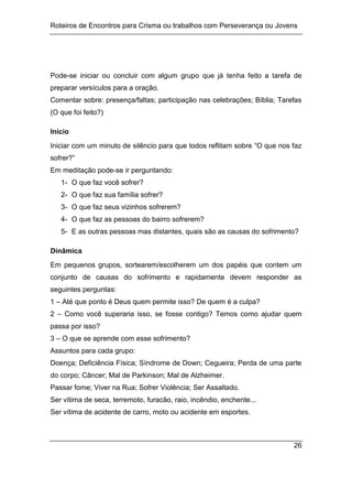 Roteiros de Encontros para Crisma ou trabalhos com Perseverança ou Jovens
26
Pode-se iniciar ou concluir com algum grupo que já tenha feito a tarefa de
preparar versículos para a oração.
Comentar sobre: presença/faltas; participação nas celebrações; Bíblia; Tarefas
(O que foi feito?)
Início
Iniciar com um minuto de silêncio para que todos reflitam sobre “O que nos faz
sofrer?”
Em meditação pode-se ir perguntando:
1- O que faz você sofrer?
2- O que faz sua família sofrer?
3- O que faz seus vizinhos sofrerem?
4- O que faz as pessoas do bairro sofrerem?
5- E as outras pessoas mas distantes, quais são as causas do sofrimento?
Dinâmica
Em pequenos grupos, sortearem/escolherem um dos papéis que contem um
conjunto de causas do sofrimento e rapidamente devem responder as
seguintes perguntas:
1 – Até que ponto é Deus quem permite isso? De quem é a culpa?
2 – Como você superaria isso, se fosse contigo? Temos como ajudar quem
passa por isso?
3 – O que se aprende com esse sofrimento?
Assuntos para cada grupo:
Doença; Deficiência Física; Síndrome de Down; Cegueira; Perda de uma parte
do corpo; Câncer; Mal de Parkinson; Mal de Alzheimer.
Passar fome; Viver na Rua; Sofrer Violência; Ser Assaltado.
Ser vítima de seca, terremoto, furacão, raio, incêndio, enchente...
Ser vítima de acidente de carro, moto ou acidente em esportes.
 