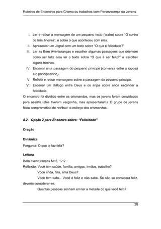 Roteiros de Encontros para Crisma ou trabalhos com Perseverança ou Jovens
28
I. Ler e retirar a mensagem de um pequeno texto (teatro) sobre “O sonho
de três árvores”, e sobre o que aconteceu com elas.
II. Apresentar um Jogral com um texto sobre “O que é felicidade?”
III. Ler as Bem Aventuranças e escolher algumas passagens que orientem
como ser feliz e/ou ler o texto sobre “O que é ser feliz?” e escolher
alguns trechos.
IV. Encenar uma passagem do pequeno príncipe (conversa entre a raposa
e o principezinho).
V. Refletir e retirar mensagens sobre a passagem do pequeno príncipe.
VI. Encenar um diálogo entre Deus e os anjos sobre onde esconder a
felicidade.
O encontro foi dividido entre os crismandos, mas os jovens foram convidados
para assistir (eles tiveram vergonha, mas apresentaram). O grupo de jovens
ficou comprometido de retribuir o esforço dos crismandos.
8
8.
.2
2-
- O
Op
pç
çã
ão
o 2
2 p
pa
ar
ra
a E
En
nc
co
on
nt
tr
ro
o s
so
ob
br
re
e:
: “
“F
Fe
el
li
ic
ci
id
da
ad
de
e”
”
Oração
Dinâmica
Pergunta: O que te faz feliz?
Leitura
Bem aventuranças Mt 5, 1-12.
Reflexão: Você tem saúde, família, amigos, irmãos, trabalho?
Você anda, fala, ama Deus?
Você tem tudo... Você é feliz e não sabe. Se não se considera feliz,
deveria considerar-se.
Quantas pessoas sonham em ter a metade do que você tem?
 