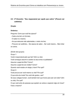 Roteiros de Encontros para Crisma ou trabalhos com Perseverança ou Jovens
29
8
8.
.3
3-
- 8
8º
º E
En
nc
co
on
nt
tr
ro
o:
: “
“S
So
ou
u r
re
es
sp
po
on
ns
sá
áv
ve
el
l p
po
or
r a
aq
qu
ui
il
lo
o q
qu
ue
e c
ca
at
ti
iv
vo
o”
” (
(P
Pr
ro
oc
cu
ur
re
e s
se
er
r
a
au
ut
tê
ên
nt
ti
ic
co
o)
)
Oração
Dinâmica
Pergunta: Como que você faz pipoca?
- Cada uma tem um formato;
- O sabor é o mesmo;
- As que estouram são saboreadas, o resto vira lixo;
- Procurar ser autêntico... Ser pipoca de sabor... Ser você mesmo... Não imitar
os outros.
(Dividir dois grupos)
Grupo 1:
Você é responsável pelo que faz? (Sim ou não)
Você consegue assumir e aceitar os seus erros e qualidades?
Assume o papel de filho? Como?
Assume o papel de ser cristão? Como?
Quando você recebe um elogio, é bom? Por quê?
Grupo 2:
Você procura ser você mesmo ou não? Por quê?
O que acha da moda? Se você não gostou, usa?
Se seus colegas fumam, você também tem que fumar para sair com eles? (Sim
ou não). Por quê?
O que você acha de pessoas que ajudam as outras e esperam algo em troca?
Faria o mesmo?
 