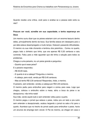 Roteiros de Encontros para Crisma ou trabalhos com Perseverança ou Jovens
30
Quando recebe uma crítica, você para e analisa se a pessoa está certa ou
não?
Procure ser você, acredite em sua capacidade, e tenha esperança em
Deus
Um menino ouviu dizer que os peixes estariam com um enorme tesouro dentro
deles, principalmente dentro da boca. Sua família estava em desespero pois o
pai dele estava desempregado a muito tempo. Estavam passando dificuldades.
O menino viu sua mãe chorando e lembrou dos peixinhos... Correu no quarto,
pegou todo o dinheiro que tinha, que era apenas R$ 0,30 centavos e saiu
correndo. Falou para a mãe aguardar que ele tinha a solução para todos os
problemas.
Chegou a uma peixaria, viu um peixe grande e perguntou:
- Quanto que é esse peixe?
E o peixeiro respondeu:
- R$ 40,00 reais.
- E quanto é só a cabeça? Perguntou o menino.
- A cabeça, para você, vendo por R$ 0,40 centavos.
- Mas só tenho R$ 0,30 centavos! Respondeu, triste, o menino.
O peixeiro, sem entender, vendeu a cabeça por R$ 0,30 centavos.
O menino pediu para embrulhar para viagem e correu para casa. Logo que
chegou, colocou o embrulho sobre a mesa, abriu a boca do peixe e se
decepcionou: não tinha nada!
Sua mãe, vendo aquilo tudo e sem entender voltou para o quarto.
O menino pegou o jornal que estava o peixe, rodou pra um lado e pra outro
sem entender e decepcionado, acabou largando o jornal na sala e foi para o
quarto. Acontece que no trecho do jornal usado para embrulhar o peixe, havia
um anuncio de emprego bem visível. O Pai do menino, ao chegar em casa e
 