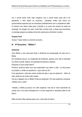 Roteiros de Encontros para Crisma ou trabalhos com Perseverança ou Jovens
31
ver o jornal sobre sofá, logo imaginou que o jornal fosse para ele e foi
passando o olho sobre os anúncios... percebeu então que havia um
oportunidade especial que se encaixava perfeitamente com a experiência dele.
O mesmo nem disse nada para a família e no outro dia mesmo foi atrás do
emprego. Ao chegar em casa, muito feliz, contou tudo, e disse que encontrara
o emprego graças ao pedaço de jornal usado para embrulhar o peixe.
Oração Final
Avisos: Trazer bíblia no próximo encontro.
9- 9º Encontro: “Bíblia I”
Ambiente
Com Bíblia e uma vela para fazer a dinâmica da comparação da vela com a
Bíblia.
Em ambiente escuro, ou imaginado tal ambiente, apenas uma vela é colocada
no centro e pode, depois, ser passada de pessoa a pessoa.
Pergunta: O que vocês vêem?
Primeiro, tenta-se fazer com que respondam que vêem a vela - só ela possui
luz própria; e então se questiona: o que mais se vê?...
E se aproximar a vela dos outros cantos da sala, o que se observa?... Além da
vela, pode-se ver muito mais coisas...
Faz-se a ligação com a Bíblia! Pode-se perguntar: Por que podemos comparar
a Bíblia com a vela?
“Isolada, a Bíblia já possui um valor especial, mas ela é mais importante se
usada com a luz para enxergarmos o mundo seguindo e apoiados pela luz de
Deus”.
(Não se deve olhar apenas para a luz, mas tudo ao redor).
 