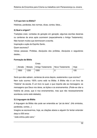 Roteiros de Encontros para Crisma ou trabalhos com Perseverança ou Jovens
32
1) O que tem na Bíblia?
Histórias, parábolas, leis normas, dicas, contos, fatos...
2) Qual a origem?
Tradições orais: contadas de geração em geração; algumas escritas dezenas
ou centenas de anos após ocorrerem (especialmente o Antigo Testamento).
Não haviam muitos que dominavam a escrita.
Inspiração e ação do Espírito Santo.
Quem escreveu?
Várias pessoas: Profetas, discípulos dos profetas, discípulos e seguidores
destes...
Formação da Bíblia
Cristo
Abraão Moisés Antigo Testamento Novo Testamento Hoje
1800 1250 1000 0 100
Será que eles sabiam, centenas de anos depois, exatamente o que ocorreu?
Nem tudo ocorreu 100% como está na Bíblia. A Bíblia não é um livro de
“História” da escola. É um livro no qual, o que importa são as mensagens: as
mensagens que Deus nos deixa, as lições e os ensinamentos. (Pode-se citar a
história de Jonas, que é rica ensinamentos, mas que não necessariamente
aconteceu como está relatado).
3) Linguagem da Bíblia
A linguagem da Bíblia não pode ser entendida ao “pé da letra”. (Há símbolos,
parábolas, contos...)
Imagine se escrevermos, hoje, as citações abaixo e alguém for tentar entender
daqui a 500 anos:
“João entrou pelo cano.”
 