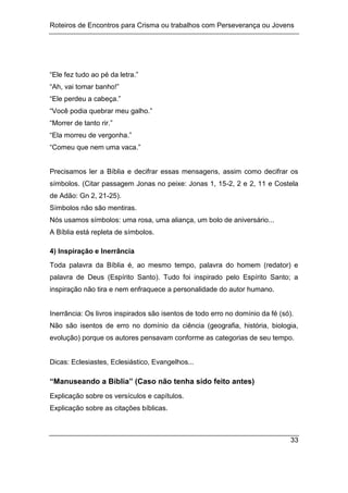 Roteiros de Encontros para Crisma ou trabalhos com Perseverança ou Jovens
33
“Ele fez tudo ao pé da letra.”
“Ah, vai tomar banho!”
“Ele perdeu a cabeça.”
“Você podia quebrar meu galho.”
“Morrer de tanto rir.”
“Ela morreu de vergonha.”
“Comeu que nem uma vaca.”
Precisamos ler a Bíblia e decifrar essas mensagens, assim como decifrar os
símbolos. (Citar passagem Jonas no peixe: Jonas 1, 15-2, 2 e 2, 11 e Costela
de Adão: Gn 2, 21-25).
Símbolos não são mentiras.
Nós usamos símbolos: uma rosa, uma aliança, um bolo de aniversário...
A Bíblia está repleta de símbolos.
4) Inspiração e Inerrância
Toda palavra da Bíblia é, ao mesmo tempo, palavra do homem (redator) e
palavra de Deus (Espírito Santo). Tudo foi inspirado pelo Espírito Santo; a
inspiração não tira e nem enfraquece a personalidade do autor humano.
Inerrância: Os livros inspirados são isentos de todo erro no domínio da fé (só).
Não são isentos de erro no domínio da ciência (geografia, história, biologia,
evolução) porque os autores pensavam conforme as categorias de seu tempo.
Dicas: Eclesiastes, Eclesiástico, Evangelhos...
“Manuseando a Bíblia” (Caso não tenha sido feito antes)
Explicação sobre os versículos e capítulos.
Explicação sobre as citações bíblicas.
 