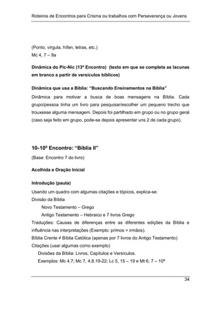 Roteiros de Encontros para Crisma ou trabalhos com Perseverança ou Jovens
34
(Ponto, vírgula, hífen, letras, etc.)
Mc 4, 7 – 9a
Dinâmica do Pic-Nic (13º Encontro) (texto em que se completa as lacunas
em branco a partir de versículos bíblicos)
Dinâmica que usa a Bíblia: “Buscando Ensinamentos na Bíblia”
Dinâmica para motivar a busca de boas mensagens na Bíblia. Cada
grupo/pessoa tinha um livro para pesquisar/escolher um pequeno trecho que
trouxesse alguma mensagem. Depois foi partilhado em grupo ou no grupo geral
(caso seja feito em grupo, pode-se depois apresentar uns 2 de cada grupo).
10-10º Encontro: “Bíblia II”
(Base: Encontro 7 do livro)
Acolhida e Oração Inicial
Introdução (pauta)
Usando um quadro com algumas citações e tópicos, explica-se:
Divisão da Bíblia
Novo Testamento – Grego
Antigo Testamento – Hebraico e 7 livros Grego
Traduções: Causas de diferenças entre as diferentes edições da Bíblia e
influência nas interpretações (Exemplo: primos = irmãos).
Bíblia Crente ≠ Bíblia Católica (apenas por 7 livros do Antigo Testamento)
Citações (usar algumas como exemplo)
Divisões da Bíblia: Livros, Capítulos e Versículos.
Exemplos: Mc 4,7; Mc 7, 4.8.19-22; Lc 5, 15 – 19 e Mt 6, 7 – 10ª
 