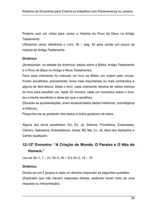 Roteiros de Encontros para Crisma ou trabalhos com Perseverança ou Jovens
36
Poderia usar um vídeo para contar a História do Povo de Deus no Antigo
Testamento.
Utilizamos como referência o Livro 1B – pág. 53 para contar um pouco da
história do Antigo Testamento
Dinâmica
(Acrescentar, no debate da dinâmica, dados sobre a Bíblia, Antigo Testamento
e o Povo de Deus no Antigo e Novo Testamento).
Para cada crismando foi indicado um livro da Bíblia, em ordem pelo círculo.
Foram escolhidos, previamente, livros mais importantes ou mais conhecidos e
alguns de fácil leitura. Dado o livro, cada crismando deveria ler vários trechos
do livro para escolher um. Após 20 minutos, cada um comentou sobre o livro,
leu o trecho escolhido e disse por que o escolheu.
(Durante as apresentações, eram acrescentados dados históricos, cronológicos
e bíblicos).
Perguntou-se se gostaram dos textos e todos gostaram de todos.
Alguns dos livros escolhidos: Gn, Ex, Jó, Salmos, Provérbios, Eclesiastes,
Cântico, Sabedoria, Eclesiásticos, Jonas, Mt, Ma, Lc, Jô, Atos dos Apóstolos e
Cartas (qualquer).
12-12º Encontro: “A Criação do Mundo, O Paraíso e O Não do
Homem.”
Leu-se Gn 1, 1 – 31; Gn 2, 4b – 9 e Gn 2, 15 – 18
Dinâmica
Dividiu-se um 2 grupos e cada um deveria responder as seguintes questões:
(Explicado que não haviam respostas diretas, podendo haver mais de uma
resposta ou interpretação).
 