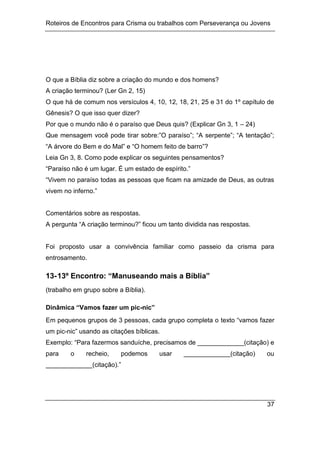 Roteiros de Encontros para Crisma ou trabalhos com Perseverança ou Jovens
37
O que a Bíblia diz sobre a criação do mundo e dos homens?
A criação terminou? (Ler Gn 2, 15)
O que há de comum nos versículos 4, 10, 12, 18, 21, 25 e 31 do 1º capítulo de
Gênesis? O que isso quer dizer?
Por que o mundo não é o paraíso que Deus quis? (Explicar Gn 3, 1 – 24)
Que mensagem você pode tirar sobre:”O paraíso”; “A serpente”; “A tentação”;
“A árvore do Bem e do Mal” e “O homem feito de barro”?
Leia Gn 3, 8. Como pode explicar os seguintes pensamentos?
“Paraíso não é um lugar. É um estado de espírito.”
“Vivem no paraíso todas as pessoas que ficam na amizade de Deus, as outras
vivem no inferno.”
Comentários sobre as respostas.
A pergunta “A criação terminou?” ficou um tanto dividida nas respostas.
Foi proposto usar a convivência familiar como passeio da crisma para
entrosamento.
13-13º Encontro: “Manuseando mais a Bíblia”
(trabalho em grupo sobre a Bíblia).
Dinâmica “Vamos fazer um pic-nic”
Em pequenos grupos de 3 pessoas, cada grupo completa o texto “vamos fazer
um pic-nic” usando as citações bíblicas.
Exemplo: “Para fazermos sanduíche, precisamos de _____________(citação) e
para o recheio, podemos usar _____________(citação) ou
_____________(citação).”
 