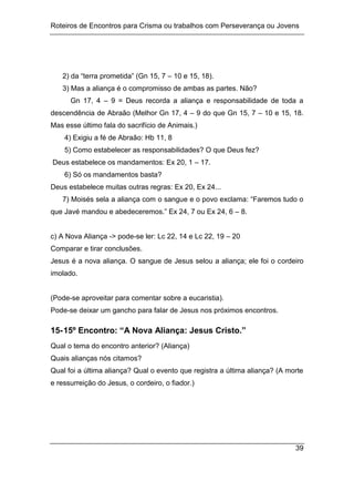 Roteiros de Encontros para Crisma ou trabalhos com Perseverança ou Jovens
39
2) da “terra prometida” (Gn 15, 7 – 10 e 15, 18).
3) Mas a aliança é o compromisso de ambas as partes. Não?
Gn 17, 4 – 9 = Deus recorda a aliança e responsabilidade de toda a
descendência de Abraão (Melhor Gn 17, 4 – 9 do que Gn 15, 7 – 10 e 15, 18.
Mas esse último fala do sacrifício de Animais.)
4) Exigiu a fé de Abraão: Hb 11, 8
5) Como estabelecer as responsabilidades? O que Deus fez?
Deus estabelece os mandamentos: Ex 20, 1 – 17.
6) Só os mandamentos basta?
Deus estabelece muitas outras regras: Ex 20, Ex 24...
7) Moisés sela a aliança com o sangue e o povo exclama: “Faremos tudo o
que Javé mandou e abedeceremos.” Ex 24, 7 ou Ex 24, 6 – 8.
c) A Nova Aliança -> pode-se ler: Lc 22, 14 e Lc 22, 19 – 20
Comparar e tirar conclusões.
Jesus é a nova aliança. O sangue de Jesus selou a aliança; ele foi o cordeiro
imolado.
(Pode-se aproveitar para comentar sobre a eucaristia).
Pode-se deixar um gancho para falar de Jesus nos próximos encontros.
15-15º Encontro: “A Nova Aliança: Jesus Cristo.”
Qual o tema do encontro anterior? (Aliança)
Quais alianças nós citamos?
Qual foi a última aliança? Qual o evento que registra a última aliança? (A morte
e ressurreição do Jesus, o cordeiro, o fiador.)
 