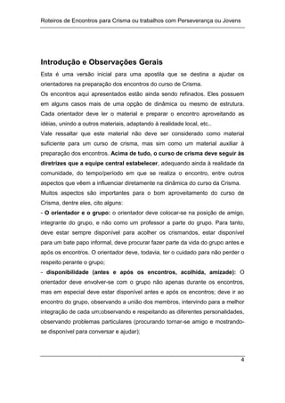 Roteiros de Encontros para Crisma ou trabalhos com Perseverança ou Jovens
4
Introdução e Observações Gerais
Esta é uma versão inicial para uma apostila que se destina a ajudar os
orientadores na preparação dos encontros do curso de Crisma.
Os encontros aqui apresentados estão ainda sendo refinados. Eles possuem
em alguns casos mais de uma opção de dinâmica ou mesmo de estrutura.
Cada orientador deve ler o material e preparar o encontro aproveitando as
idéias, unindo a outros materiais, adaptando à realidade local, etc..
Vale ressaltar que este material não deve ser considerado como material
suficiente para um curso de crisma, mas sim como um material auxiliar à
preparação dos encontros. Acima de tudo, o curso de crisma deve seguir às
diretrizes que a equipe central estabelecer, adequando ainda à realidade da
comunidade, do tempo/período em que se realiza o encontro, entre outros
aspectos que vêem a influenciar diretamente na dinâmica do curso da Crisma.
Muitos aspectos são importantes para o bom aproveitamento do curso de
Crisma, dentre eles, cito alguns:
- O orientador e o grupo: o orientador deve colocar-se na posição de amigo,
integrante do grupo, e não como um professor a parte do grupo. Para tanto,
deve estar sempre disponível para acolher os crismandos, estar disponível
para um bate papo informal, deve procurar fazer parte da vida do grupo antes e
após os encontros. O orientador deve, todavia, ter o cuidado para não perder o
respeito perante o grupo;
- disponibilidade (antes e após os encontros, acolhida, amizade): O
orientador deve envolver-se com o grupo não apenas durante os encontros,
mas em especial deve estar disponível antes e após os encontros; deve ir ao
encontro do grupo, observando a união dos membros, intervindo para a melhor
integração de cada um;observando e respeitando as diferentes personalidades,
observando problemas particulares (procurando tornar-se amigo e mostrando-
se disponível para conversar e ajudar);
 