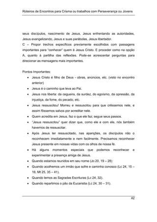 Roteiros de Encontros para Crisma ou trabalhos com Perseverança ou Jovens
42
seus discípulos, nascimento de Jesus, Jesus enfrentando as autoridades,
Jesus evangelizando, Jesus e suas parábolas, Jesus libertador.
C – Propor trechos específicos previamente escolhidos com passagens
importantes para “conhecer” quem é Jesus Cristo. E proceder como na opção
A, quanto à partilha das reflexões. Pode-se acrescentar perguntas para
direcionar as mensagens mais importantes.
Pontos Importantes:
 Jesus Cristo é filho de Deus - obras, anúncios, etc. (visto no encontro
anterior)
 Jesus é o caminho que leva ao Pai.
 Jesus nos liberta: da cegueira, da surdez, do egoísmo, da opressão, da
injustiça, da fome, do pecado, etc.
 Jesus ressuscitou! Morreu e ressuscitou para que crêssemos nele, e
assim fôssemos salvos por acreditar nele.
 Quem acredita em Jesus, faz o que ele faz; segue seus passos.
 “Jesus ressuscitou” quer dizer que, como ele e com ele, nós também
havemos de ressuscitar.
 Após Jesus ter ressuscitado, nas aparições, os discípulos não o
reconhecem imediatamente e nem facilmente. Precisamos reconhecer
Jesus presente em nossas vidas com os olhos de nossa fé.
 Há alguns momentos especiais que podemos reconhecer e
experimentar a presença amiga de Jesus.
 Quando estamos reunidos em seu nome (Jo 20, 19 – 28)
 Quando acolhemos um irmão que sofre e caminha conosco (Lc 24, 15 –
16; Mt 25, 35 – 41).
 Quando lemos as Sagradas Escrituras (Lc 24, 32).
 Quando repartimos o pão da Eucaristia (Lc 24, 30 – 31).
 