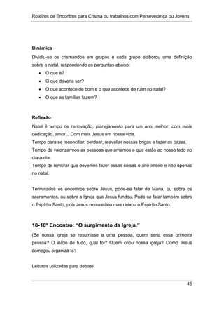 Roteiros de Encontros para Crisma ou trabalhos com Perseverança ou Jovens
45
Dinâmica
Dividiu-se os crismandos em grupos e cada grupo elaborou uma definição
sobre o natal, respondendo as perguntas abaixo:
 O que é?
 O que deveria ser?
 O que acontece de bom e o que acontece de ruim no natal?
 O que as famílias fazem?
Reflexão
Natal é tempo de renovação, planejamento para um ano melhor, com mais
dedicação, amor... Com mais Jesus em nossa vida.
Tempo para se reconciliar, perdoar, reavaliar nossas brigas e fazer as pazes.
Tempo de valorizarmos as pessoas que amamos e que estão ao nosso lado no
dia-a-dia.
Tempo de lembrar que devemos fazer essas coisas o ano inteiro e não apenas
no natal.
Terminados os encontros sobre Jesus, pode-se falar de Maria, ou sobre os
sacramentos, ou sobre a Igreja que Jesus fundou. Pode-se falar também sobre
o Espírito Santo, pois Jesus ressuscitou mas deixou o Espírito Santo.
18-18º Encontro: “O surgimento da Igreja.”
(Se nossa igreja se resumisse a uma pessoa, quem seria essa primeira
pessoa? O início de tudo, qual foi? Quem criou nossa igreja? Como Jesus
começou organizá-la?
Leituras utilizadas para debate:
 