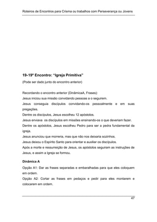 Roteiros de Encontros para Crisma ou trabalhos com Perseverança ou Jovens
47
19-19º Encontro: “Igreja Primitiva”
(Pode ser dado junto do encontro anterior)
Recordando o encontro anterior (DinâmicaA, Frases):
Jesus iniciou sua missão convidando pessoas a o seguirem.
Jesus conseguia discípulos convidando-os pessoalmente e em suas
pregações.
Dentre os discípulos, Jesus escolheu 12 apóstolos.
Jesus enviava os discípulos em missões ensinando-os o que deveriam fazer.
Dentre os apóstolos, Jesus escolheu Pedro para ser a pedra fundamental da
igreja.
Jesus anunciou que morreria, mas que não nos deixaria sozinhos.
Jesus deixou o Espírito Santo para orientar e auxiliar os discípulos.
Após a morte e ressurreição de Jesus, os apóstolos seguiram as instruções de
Jesus, e assim a Igreja se formou.
Dinâmica A
Opção A1: Dar as frases separadas e embaralhadas para que eles coloquem
em ordem.
Opção A2: Cortar as frases em pedaços e pedir para eles montarem e
colocarem em ordem.
 