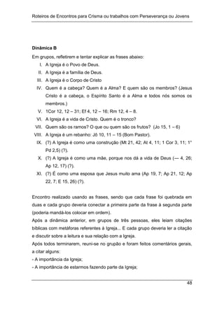 Roteiros de Encontros para Crisma ou trabalhos com Perseverança ou Jovens
48
Dinâmica B
Em grupos, refletirem e tentar explicar as frases abaixo:
I. A Igreja é o Povo de Deus.
II. A Igreja é a família de Deus.
III. A Igreja é o Corpo de Cristo
IV. Quem é a cabeça? Quem é a Alma? E quem são os membros? (Jesus
Cristo é a cabeça, o Espírito Santo é a Alma e todos nós somos os
membros.)
V. 1Cor 12, 12 – 31; Ef 4, 12 – 16; Rm 12, 4 – 8.
VI. A Igreja é a vida de Cristo. Quem é o tronco?
VII. Quem são os ramos? O que ou quem são os frutos? (Jo 15, 1 – 6)
VIII. A Igreja é um rebanho: Jô 10, 11 – 15 (Bom Pastor).
IX. (?) A Igreja é como uma construção (Mt 21, 42; At 4, 11; 1 Cor 3, 11; 1°
Pd 2,5) (?).
X. (?) A Igreja é como uma mãe, porque nos dá a vida de Deus (--- 4, 26;
Ap 12, 17) (?).
XI. (?) É como uma esposa que Jesus muito ama (Ap 19, 7; Ap 21, 12; Ap
22, 7; E 15, 26) (?).
Encontro realizado usando as frases, sendo que cada frase foi quebrada em
duas e cada grupo deveria conectar a primeira parte da frase à segunda parte
(poderia mandá-los colocar em ordem).
Após a dinâmica anterior, em grupos de três pessoas, eles leiam citações
bíblicas com metáforas referentes à Igreja... E cada grupo deveria ler a citação
e discutir sobre a leitura e sua relação com a Igreja.
Após todos terminarem, reuni-se no grupão e foram feitos comentários gerais,
a citar alguns:
- A importância da Igreja;
- A importância de estarmos fazendo parte da Igreja;
 