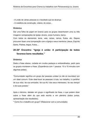 Roteiros de Encontros para Crisma ou trabalhos com Perseverança ou Jovens
49
- A união de várias pessoas e o resultado que se alcança;
- A metáfora da construção, videira, do corpo...
Dinâmica
Dar uma folha de papel em branco para os grupos desenharem uma ou três
imagens/ comparações da Igreja: árvore, corpo humano, barco.
Com todos os elementos: leme, vela, raízes, ramos, frutos, etc. Depois
procurem fazer uma comparação com a Igreja e seus membros (Jesus, Espírito
Santo, Padres, leigos, frutos,...
20-20° Encontro: “Igreja é união: A participação de todos
favorece bons resultados.”
Dinâmica
Dada a frase abaixo, cortada em muitos pedaços e embaralhados, pedir para
os grupos montarem a frase. (Experiência com 1 pessoa: 10 a 15 minutos com
algumas pistas).
“Comunidade/ significa um grupo de/ pessoas unidas/ (e não só reunidas)/ por
um ideal comum./ Este ideal leva/ as pessoas/ á luta,/ ao trabalho,/ à partilha/
de sua vida,/ de sua amizade,/ de sua fé,/ dos seus interesses,/ do seu tempo/
e de suas posses.”
Após o término, debater em grupo o significado da frase, o que podem dizer
sobre a frase além do que está escrito e em plenário (todos juntos,
apresentação dos resultados).
* Como foi o trabalho em grupo? (Relacionar com a comunidade)
 