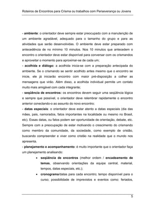 Roteiros de Encontros para Crisma ou trabalhos com Perseverança ou Jovens
5
- ambiente: o orientador deve sempre estar preocupado com a manutenção de
um ambiente agradável, adequado para o tamanho do grupo e para as
atividades que serão desenvolvidas. O ambiente deve estar preparado com
antecedência de no mínimo 10 minutos. Nos 10 minutos que antecedem o
encontro o orientador deve estar disponível para conversar com os crismandos
e aproveitar o momento para aproximar-se de cada um;
- acolhida e diálogo: a acolhida inicia-se com a preparação antecipada do
ambiente. Se o crismando se sentir acolhido antes mesmo que o encontro se
inicie, ele já iniciarão encontro com maior pré-disposição a colher as
mensagens que virão. Além disso, a acolhida individual permite um contato
muito mais amigável com cada integrante;
- seqüência de encontros: os encontros devem seguir uma seqüência lógica
e sempre que possível, o orientador deve relembrar rapidamente o encontro
anterior conectando-o ao assunto do novo encontro;
- datas especiais: o orientador deve estar atento a datas especiais (dia das
mães, pais, namorados, fatos importantes na localidade ou mesmo no Brasil,
etc). Essas datas, ou fatos podem ser oportunidade de orientação, debate, etc.
Sempre com a preocupação de estar motivando o crescimento do crismando
como membro da comunidade, da sociedade, como exemplo de cristão,
buscando compreender e viver como cristão na realidade que o mundo nos
apresenta.
- planejamento e acompanhamento: é muito importante que o orientador faça
um planejamento analisando:
 seqüência de encontros (melhor ordem / encadeamento de
temas, observando orientações da equipe central, material,
tempos, datas especiais, etc.);
 cronograma/datas para cada encontro; tempo disponível para o
curso; possibilidade de imprevistos e eventos como: feriados,
 