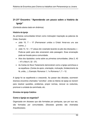 Roteiros de Encontros para Crisma ou trabalhos com Perseverança ou Jovens
50
21-21º Encontro: “Aprendendo um pouco sobre a história da
Igreja”
(Conteúdo abaixo dado em dinâmica)
História da Igreja
As primeiras comunidades tinham como motivação/ inspiração as palavras de
Cristo. Exemplo:
 João 15, 7 – 17 (Permanecer unidos a Cristo/ Amai-vos uns aos
outros...)
 João 13, 12 – 17 (Jesus dá o exemplo lavando os pés dos discípulos.) –
Pode-se pedir para eles encenarem esta passagem. Essa encenação
pode ser levada para a comunidade.
 Atos dos Apóstolos: conta sobre as primeiras comunidades. (Atos 2, 42
– 47 e Atos 4, 32 - 37).
 As Cartas do Novo Testamento demonstram como a Igreja caminhava e
se espalhava. (Cartas de apoio, orientação, motivação, fortalecimento da
fé, união,...). Exemplo: Romanos 1, 1 e Romanos 1, 7 – 12.
A Igreja foi se espalhando e crescendo. Ao passar das décadas, ocorreram
diversos encontros chamados “concílios”, onde os líderes da Igreja se reúnem
para resolver questões, problemas, propor normas, renovar os costumes,
promover a unidade da caminhada, etc.
Divisões da Igreja Católica
Como a Igreja se organiza?
Organizada em dioceses que são formadas por paróquias, que por sua vez,
são formadas por comunidades. (Dioceses grandes são chamadas
Arquidioceses).
 
