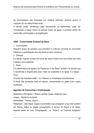 Roteiros de Encontros para Crisma ou trabalhos com Perseverança ou Jovens
51
As comunidades são formadas por cristãos (famílias, adultos, jovens e
crianças) de um determinado local.
A família cristã, santificada pelo Sacramento do Matrimônio, pode ser
considerada a célula menor do grande Corpo da Igreja, o primeiro centro de
comunhão, participação e evangelização.
CEB – Comunidade Eclesial de Base
1. Comunidade
Pequeno grupo de pessoas que permitem a vivência concreta da comunhão
fraterna e a participação ativa de todos os seus membros.
2. Eclesial
É a Igreja, é gente reunida em nome de Jesus Cristo e em comunhão com toda
a Igreja e seus pastores.
3. Base
É a célula básica da Igreja e de Paróquias. É de “Base” também no sentido que
é constituída e dirigida pelo povo, base da sociedade e da Igreja. É a Igreja –
Povo.
À frente das dioceses estão 1 ou 2 Bispos ou Arcebispos (arquidiocese).
À frente das paróquias está um pároco, normalmente um padre (com outros
auxiliares).
Agentes de Comunhão e Participação
Apóstolos e Discípulos = Bispos, padres, leigos, religiosos (as),...
Leigos – Membros da Igreja.
Sacerdotes – Padres, bispos,...
Religiosos – São leigos, leigas e sacerdotes que consagram a sua vida (podem
ser freiras, leigos ou leigas consagradas) à serviço do Reino e da Igreja,
fazendo parte de uma “Congregação”, ou “Ordem” ou “Instituto Religioso”
 
