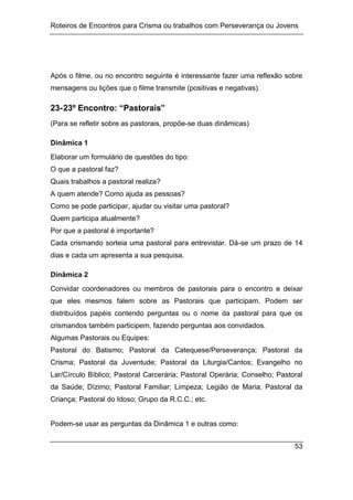 Roteiros de Encontros para Crisma ou trabalhos com Perseverança ou Jovens
53
Após o filme, ou no encontro seguinte é interessante fazer uma reflexão sobre
mensagens ou lições que o filme transmite (positivas e negativas).
23-23º Encontro: “Pastorais”
(Para se refletir sobre as pastorais, propõe-se duas dinâmicas)
Dinâmica 1
Elaborar um formulário de questões do tipo:
O que a pastoral faz?
Quais trabalhos a pastoral realiza?
A quem atende? Como ajuda as pessoas?
Como se pode participar, ajudar ou visitar uma pastoral?
Quem participa atualmente?
Por que a pastoral é importante?
Cada crismando sorteia uma pastoral para entrevistar. Dá-se um prazo de 14
dias e cada um apresenta a sua pesquisa.
Dinâmica 2
Convidar coordenadores ou membros de pastorais para o encontro e deixar
que eles mesmos falem sobre as Pastorais que participam. Podem ser
distribuídos papéis contendo perguntas ou o nome da pastoral para que os
crismandos também participem, fazendo perguntas aos convidados.
Algumas Pastorais ou Equipes:
Pastoral do Batismo; Pastoral da Catequese/Perseverança; Pastoral da
Crisma; Pastoral da Juventude; Pastoral da Liturgia/Cantos; Evangelho no
Lar/Círculo Bíblico; Pastoral Carcerária; Pastoral Operária; Conselho; Pastoral
da Saúde; Dízimo; Pastoral Familiar; Limpeza; Legião de Maria; Pastoral da
Criança; Pastoral do Idoso; Grupo da R.C.C.; etc.
Podem-se usar as perguntas da Dinâmica 1 e outras como:
 
