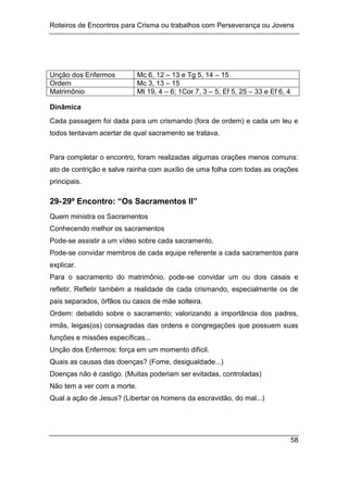 Roteiros de Encontros para Crisma ou trabalhos com Perseverança ou Jovens
58
Unção dos Enfermos Mc 6, 12 – 13 e Tg 5, 14 – 15
Ordem Mc 3, 13 – 15
Matrimônio Mt 19, 4 – 6; 1Cor 7, 3 – 5; Ef 5, 25 – 33 e Ef 6, 4
Dinâmica
Cada passagem foi dada para um crismando (fora de ordem) e cada um leu e
todos tentavam acertar de qual sacramento se tratava.
Para completar o encontro, foram realizadas algumas orações menos comuns:
ato de contrição e salve rainha com auxílio de uma folha com todas as orações
principais.
29-29º Encontro: “Os Sacramentos II”
Quem ministra os Sacramentos
Conhecendo melhor os sacramentos
Pode-se assistir a um vídeo sobre cada sacramento.
Pode-se convidar membros de cada equipe referente a cada sacramentos para
explicar.
Para o sacramento do matrimônio, pode-se convidar um ou dois casais e
refletir. Refletir também a realidade de cada crismando, especialmente os de
pais separados, órfãos ou casos de mãe solteira.
Ordem: debatido sobre o sacramento; valorizando a importância dos padres,
irmãs, leigas(os) consagradas das ordens e congregações que possuem suas
funções e missões específicas...
Unção dos Enfermos: força em um momento difícil.
Quais as causas das doenças? (Fome, desigualdade...)
Doenças não é castigo. (Muitas poderiam ser evitadas, controladas)
Não tem a ver com a morte.
Qual a ação de Jesus? (Libertar os homens da escravidão, do mal...)
 