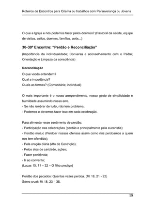 Roteiros de Encontros para Crisma ou trabalhos com Perseverança ou Jovens
59
O que a Igreja e nós podemos fazer pelos doentes? (Pastoral da saúde, equipe
de visitas, asilos, doentes, famílias, avós...)
30-30º Encontro: “Perdão e Reconciliação”
(Importância da individualidade; Conversa e aconselhamento com o Padre;
Orientação e Limpeza da consciência)
Reconciliação
O que vocês entendem?
Qual a importância?
Quais as formas? (Comunitária; individual)
O mais importante é o nosso arrependimento, nosso gesto de simplicidade e
humildade assumindo nosso erro.
- Se não lembrar de tudo, não tem problema;
- Podemos e devemos fazer isso em cada celebração.
Para alimentar esse sentimento de perdão:
- Participação nas celebrações (perdão e principalmente pela eucaristia);
- Perdão mútuo (Perdoar nossas ofensas assim como nós perdoamos a quem
nos tem ofendido);
- Pela oração diária (Ato de Contrição);
- Pelos atos de caridade, ações;
- Fazer penitência;
- Ir ao convento;
(Lucas 15, 11 – 32 – O filho predigo)
Perdão dos pecados: Quantas vezes perdoa. (Mt 18, 21 - 22)
Servo cruel: Mt 18, 23 – 35.
 