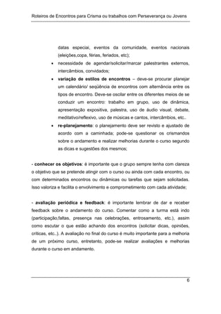 Roteiros de Encontros para Crisma ou trabalhos com Perseverança ou Jovens
6
datas especiai, eventos da comunidade, eventos nacionais
(eleições,copa, férias, feriados, etc);
 necessidade de agendar/solicitar/marcar palestrantes externos,
intercâmbios, convidados;
 variação de estilos de encontros – deve-se procurar planejar
um calendário/ seqüência de encontros com alternância entre os
tipos de encontro. Deve-se oscilar entre os diferentes meios de se
conduzir um encontro: trabalho em grupo, uso de dinâmica,
apresentação expositiva, palestra, uso de áudio visual, debate,
meditativo/reflexivo, uso de músicas e cantos, intercâmbios, etc..
 re-planejamento: o planejamento deve ser revisto e ajustado de
acordo com a caminhada; pode-se questionar os crismandos
sobre o andamento e realizar melhorias durante o curso segundo
as dicas e sugestões dos mesmos;
- conhecer os objetivos: é importante que o grupo sempre tenha com clareza
o objetivo que se pretende atingir com o curso ou ainda com cada encontro, ou
com determinados encontros ou dinâmicas ou tarefas que sejam solicitadas.
Isso valoriza e facilita o envolvimento e comprometimento com cada atividade;
- avaliação periódica e feedback: é importante lembrar de dar e receber
feedback sobre o andamento do curso. Comentar como a turma está indo
(participação,faltas, presença nas celebrações, entrosamento, etc.), assim
como escutar o que estão achando dos encontros (solicitar dicas, opiniões,
críticas, etc..). A avaliação no final do curso é muito importante para a melhoria
de um próximo curso, entretanto, pode-se realizar avaliações e melhorias
durante o curso em andamento.
 