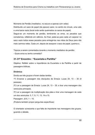 Roteiros de Encontros para Crisma ou trabalhos com Perseverança ou Jovens
60
Momento de Perdão (meditativo, no escuro e apenas com velas)
Distribuído um saco de papel (de pipoca) vazio; no centro do círculo, uma vela
e uma bacia vazia (local onde serão queimados os sacos de papel).
Segue-se um momento de perdão, lembrando os erros, os pecados que
cometemos, refletindo em silêncio. Ao final, pede-se para cada um separar no
saco vazio todos esses pecados para entregá-los nas mãos de Deus para não
mais cairmos neles. Cada um, depois de assoprar o saco de papel, queima-o.
Tópicos a serem comentados durante o momento meditativo de perdão:
- Quais erros eu tenho cometido?
31-31º Encontro : “Eucaristia e Partilha”
Objetivo: Refletir sobre a importância da Eucaristia e da Partilha a partir de
passagens bíblicas.
Dinâmica
Dividiu-se três grupos e foram dadas tarefas.
1º) Encenar a passagem dos discípulos de Emaús: Lucas 24, 13 – 35 (4
pessoas).
2º) Ler a passagem de Emaús: Lucas 24, 13 – 35; e tirar uma mensagem dos
versículos principais.
3º) Ler a passagem da multiplicação dos pães e tirar uma mensagem de cada
um dos versículos: 5, 7, 9, 11, 13, 14 e 15.
Passagem: Jô 6, 1 – 15.
(Poderia também propor perguntas específicas)
O orientador acrescenta o que falta de importante nas mensagens dos grupos,
guiando o debate.
 