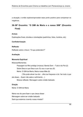 Roteiros de Encontros para Crisma ou trabalhos com Perseverança ou Jovens
66
a situação, e então explorar/aproveitar esse ponto positivo para compensar os
negativos.
38-38º Encontro: “O SIM de Maria e o nosso SIM” (Encontro
Final)
Avisos
Explicações finais; dúvidas e orientações (padrinhos, fotos, horários, etc)
Confraternização
Reflexão
Reflexão sobre o futuro: “O que pretendem?”
Avaliação
Momento Espiritual
Músicas/Momentos
Passagem do filho pródigo (música): Banda Dom – Tudo é do Pai (2)
Sobre Deus e que Deus cura: Eu sou o que sou (6)
Maria: O SIM de Maria; Maria nossa Mãe (9)
(“Ela pode aliviar tua dor... olha tua fraqueza e diz: faz tudo o que
ele disser... Quem não sabe o sofrimento... )
Música reflexão: Mensagem sobre cristão batizado.
Oração
Maria: O SIM de Maria
Maria nos diz para fazer o que Jesus disser
Mensagem sobre ser cristão batizado
Será que estamos vivendo nossa missão?
 