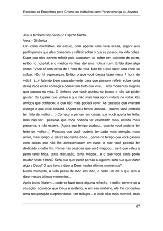 Roteiros de Encontros para Crisma ou trabalhos com Perseverança ou Jovens
67
Jesus também nos deixou o Espírito Santo
Vela – Dinâmica
Em clima meditativo, no escuro, com apenas uma vela acesa, sugerir aos
participantes que eles comecem a refletir sobre o que se passou na vida deles.
Dizer que eles devem refletir pois acabaram de sofrer um acidente de carro,
estão no hospital, e o médico vai lhes dar uma notícia ruim. Então dizer algo
como: “Você só tem cerca de 1 hora de vida. Não há o que fazer para você se
salvar. Não há esperanças. Então, o que você deseja fazer nesta 1 hora de
vida? (...ir falando bem pausadamente para que possam refletir sobre cada
item) Você então começa a pensar em tudo que viveu... nos momentos alegres
que passou na vida. O dinheiro que você ajuntou no banco e não vai poder
gastar. Os lugares que visitou e que não mais terá oportunidade de voltar. Os
amigos que conheceu e que não mais poderá rever. As pessoas que viveram
contigo e que você deixará. (Agora seu tempo acabou... quanto você poderia
ter feito de melhor... ) Começa a pensar em coisas que você queria ter feito,
mas não fez... pessoas que você poderia ter valorizado mais, estado mais
presente, e não esteve. (Agora seu tempo acabou... quanto você poderia ter
feito de melhor...) Pessoas que você poderia ter dado mais atenção, mais
amor, mais tempo, e talvez não tenha dado... pensa no tempo que você gastou
com coisas que não lhe acrescentaram em nada, e que você poderia ter
dedicado a outro fim. Pense nas pessoas que você magoou... será que valeu a
pena tanta briga, tanta discussão, tanta mágoa... e o que você ainda pode
mudar nesta 1 hora? Será que quer pedir perdão a alguém, será que quer dizer
algo a Deus? O que tens a dizer a Deus nestes últimos momentos?
Neste momento, a vela passa de mão em mão, e cada um diz o que tem a
dizer nestes últimos momentos...
Após todos falarem... pode-se fazer mais alguma reflexão, e então, reverte-se a
situação: acontece que Deus é mistério, e em seu mistério, ele lhe concedeu
uma recuperação surpreendente, um milagre... e você não mais morrerá, mas
 