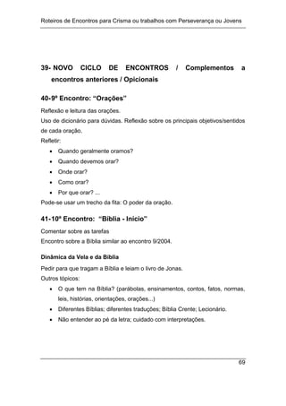 Roteiros de Encontros para Crisma ou trabalhos com Perseverança ou Jovens
69
39- NOVO CICLO DE ENCONTROS / Complementos a
encontros anteriores / Opicionais
40-9º Encontro: “Orações”
Reflexão e leitura das orações.
Uso de dicionário para dúvidas. Reflexão sobre os principais objetivos/sentidos
de cada oração.
Refletir:
 Quando geralmente oramos?
 Quando devemos orar?
 Onde orar?
 Como orar?
 Por que orar? ...
Pode-se usar um trecho da fita: O poder da oração.
41-10º Encontro: “Bíblia - Início”
Comentar sobre as tarefas
Encontro sobre a Bíblia similar ao encontro 9/2004.
Dinâmica da Vela e da Bíblia
Pedir para que tragam a Bíblia e leiam o livro de Jonas.
Outros tópicos:
 O que tem na Bíblia? (parábolas, ensinamentos, contos, fatos, normas,
leis, histórias, orientações, orações...)
 Diferentes Bíblias; diferentes traduções; Bíblia Crente; Lecionário.
 Não entender ao pé da letra; cuidado com interpretações.
 