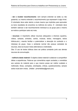 Roteiros de Encontros para Crisma ou trabalhos com Perseverança ou Jovens
7
- dar e receber reconhecimento: nem sempre entender se estão ou não
gostando, ou mesmo entender o reconhecimento que expressam é algo trivial.
O orientador deve estar atento a sinais mesmo que implícitos para aproveitar
os bons resultados de encontros na melhoria de outros. O orientador deve
também valorizar e dar reconhecimento individual ou ao grupo para o mesmo
se motive a participar cada vez mais;
- recursos: é importante utilizar recursos adequados e diversos (quadros,
vídeos, cartazes, símbolos, cantos, músicas, textos, mensagens, textos
bíblicos,etc.), visando facilitar e potencializar a absorção do conteúdo e o
interesse do grupo. Caso o ambiente normal não possua variedade de
recursos, deve-se buscar meios alternativos e criatividade.
Obs: O uso de textos bíblicos deve ser prática constante junto aos demais
recursos de comunicação.
- melhoria deste material: O objetivo deste material é colaborar e compartilhar
idéias e experiências. Pede-se que comentários sejam anotados, e remetidos
aos autores do material para o que mesmo possa ser melhor avaliado e
melhorado. Dicas, correções, orientações, críticas, questionamentos, sempre
serão muito bem vindos. (Helder: pimenteldias@gmail.com)
 