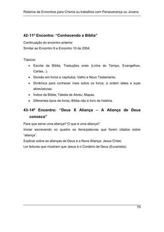 Roteiros de Encontros para Crisma ou trabalhos com Perseverança ou Jovens
70
42-11º Encontro: “Conhecendo a Bíblia”
Continuação do encontro anterior
Similar ao Encontro 9 e Encontro 10 de 2004.
Tópicos:
 Escrita da Bíblia; Traduções orais (Linha do Tempo, Evangelhos,
Cartas...).
 Divisão em livros e capítulos; Velho e Novo Testamento.
 Dinâmica para conhecer mais sobre os livros, a ordem deles e suas
abreviaturas.
 Índice da Bíblia; Tabela de Abreu; Mapas.
 Diferentes tipos de livros; Bíblia não é livro de história.
43-14º Encontro: “Deus X Aliança – A Aliança de Deus
conosco”
Para que serve uma aliança? O que é uma aliança?
Iniciar escrevendo no quadro os itens/palavras que forem citados sobre
“aliança”.
Explicar sobre as alianças de Deus e a Nova Aliança: Jesus Cristo.
Ler leituras que mostram que Jesus é o Cordeiro de Deus (Eucaristia).
 