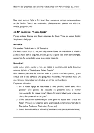 Roteiros de Encontros para Crisma ou trabalhos com Perseverança ou Jovens
72
Bate papo sobre o Natal e Ano Novo: bom uso desse período para aproximar-
se da família. Tempo de esperança, planejamentos, pensar nos estudos,
cursos, poupança, etc.
46-18º Encontro: “Nossa Igreja”
Povos antigos; Crença em Deus; Alianças de Deus; Vinda de Jesus Cristo;
Surgimento da Igreja.
Dinâmica 1
Foi usada a Dinâmica A do 19º Encontro.
Foi dado a cada dupla ou trio, um conjunto de frases para relacionar a primeira
parte da frase com a segunda. Depois, pediu-se para eles lerem com atenção.
Ao corrigir, foi comentado sobre o que cada frase diz.
Dinâmica 2
Após todos terem ouvido e lido as frases e ensinamentos pela dinâmica
anterior, foi feito a “Dinâmica da Batata Quente”.
Uma bolinha passava de mão em mão e quando a música parava, quem
estava com a bola sorteava uma pergunta e respondia. Para animar mais, um
dos números (alguns) davam direito a um brinde (um bombom).
Perguntas utilizadas:
1- Se a nossa Igreja se resumisse a uma pessoa, quem seria essa
pessoa? Que pessoa do passado ou presente seria o melhor
representante de nossa igreja? Quem foi responsável pela união dos
discípulos para o início da Igreja?
2- Como Jesus ficou conhecido por tanta gente na época dele? O que ele
fazia? (Pregações; Milagres; Bons Exemplos; Ensinamentos; Convite de
Discípulos; Envio dos Discípulos; Curas; etc).
3- Como Jesus iniciou sua missão? (Convidando discípulos pessoalmente)
 