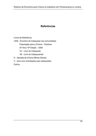 Roteiros de Encontros para Crisma ou trabalhos com Perseverança ou Jovens
74
Referências
Livros de Referência:
1A/B – Encontro de Catequese nas comunidades
Preparação para a Crisma – Paulinas
(4º Ano) 19º Edição – 2000
1A – Livro do Catequista
1B – Livro do Catequizando
2 – Apostila de Crisma (Minas Gerais)
3 – (livro com orientações para catequistas)
Outros.
 