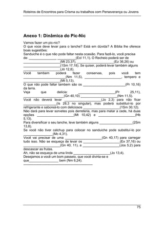 Roteiros de Encontros para Crisma ou trabalhos com Perseverança ou Jovens
75
Anexo 1: Dinâmica do Pic-Nic
Vamos fazer um pic-nic?
O que voce deve levar para o lanche? Está em dúvida? A Bíblia lhe oferece
boas sugestões:
Sanduiche é o que não pode faltar nesta ocasião. Para fazê-lo, você precisa
de: _______________ __________(Ecl 11,1). O Recheio poderá ser de
____________________(Mt 23,37), ____________________(Ez 36,26) ou
____________________(1Sm 17,18). Se quiser, poderá levar também alguns
____________________(Jó 12,8).
Você tambem poderá fazer conservas, pois você tem
_______________________(Nm 11,5), ____________________, tempero e
____________________(Mt 5,13).
O que não pode faltar tambem são os _______________________(Pr 10,16)
da terra.
Veja que delícia: ____________________(Pr 25,11),
______________________(Gn 40,10) ____________________(Nm 11,5).
Você não deverá levar ____________________(Jo 2,3) para não ficar
__________________(Is 28,3 no singular), mas poderá substituií-lo por
refrigerante e saboreá-lo com deliciosos ____________________(1Sm 30,12).
Não dará para levar sorvetes pois derreteria, mas para matar a cede, há duas
opções ____________________(Mt 10,42) e ____________________(Hb
5,13).
Para diversificar o seu lanche, leve também alguns __________________(2Sm
13,8).
Se você não tiver catchup para colocar no sanduiche pode substituí-lo por
________________(Mc 4,31).
Você vai precisar de uma ____________________(Gn 40,17) para carregar
tudo isso. Não se esqueça de levar os ____________________(Ex 37,16) ou
____________________(Gn 40, 11), a ____________________(Jos 5,2) para
descascar as frutas.
Ah, não se esqueça de uma linda ____________________(Jo 13,4).
Desejamos a você um bom passeio, que você divirta-se e
que________________ bem (Nm 6,24).
----------------------------------------------------------
 