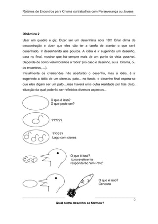 Roteiros de Encontros para Crisma ou trabalhos com Perseverança ou Jovens
9
Dinâmica 2
Usar um quadro e giz. Dizer ser um desenhista nota 10!!! Criar clima de
descontração e dizer que eles vão ter a tarefa de acertar o que será
desenhado. Ir desenhando aos poucos. A idéia é ir sugerindo um desenho,
para no final, mostrar que há sempre mais de um ponto de vista possível.
Depende de como vislumbramos a “obra” (no caso o desenho, ou a Crisma, ou
os encontros, ...).
Inicialmente os crismandos não acertarão o desenho, mas a idéia, é ir
sugerindo a idéia de um cisne,ou pato... no fundo, o desenho final espera-se
que eles digam ser um pato....mas haverá uma outra realidade por trás disto,
situação da qual poderão ser refletidos diversos aspectos...
O que é isso?
O que pode ser?
??????
??????
Lago com cisnes
O que é isso?
(provavelmente
responderão “um Pato”
O que é isso?
Cenoura
Qual outro desenho se formou?
 