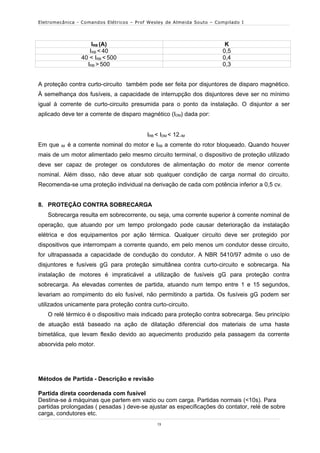 Eletromecânica - Comandos Elétricos – Prof Wesley de Almeida Souto – Compilado I




                       IRB (A)                                          K
                      IRB < 40                                         0,5
                   40 < IRB < 500                                      0,4
                     IRB > 500                                         0,3


A proteção contra curto-circuito também pode ser feita por disjuntores de disparo magnético.
À semelhança dos fusíveis, a capacidade de interrupção dos disjuntores deve ser no mínimo
igual à corrente de curto-circuito presumida para o ponto da instalação. O disjuntor a ser
aplicado deve ter a corrente de disparo magnético (IDM) dada por:


                                          IRB < IDM < 12.IM
Em que   IM   é a corrente nominal do motor e IRB a corrente do rotor bloqueado. Quando houver
mais de um motor alimentado pelo mesmo circuito terminal, o dispositivo de proteção utilizado
deve ser capaz de proteger os condutores de alimentação do motor de menor corrente
nominal. Além disso, não deve atuar sob qualquer condição de carga normal do circuito.
Recomenda-se uma proteção individual na derivação de cada com potência inferior a 0,5 cv.


8. PROTEÇÃO CONTRA SOBRECARGA
   Sobrecarga resulta em sobrecorrente, ou seja, uma corrente superior à corrente nominal de
operação, que atuando por um tempo prolongado pode causar deterioração da instalação
elétrica e dos equipamentos por ação térmica. Qualquer circuito deve ser protegido por
dispositivos que interrompam a corrente quando, em pelo menos um condutor desse circuito,
for ultrapassada a capacidade de condução do condutor. A NBR 5410/97 admite o uso de
disjuntores e fusíveis gG para proteção simultânea contra curto-circuito e sobrecarga. Na
instalação de motores é impraticável a utilização de fusíveis gG para proteção contra
sobrecarga. As elevadas correntes de partida, atuando num tempo entre 1 e 15 segundos,
levariam ao rompimento do elo fusível, não permitindo a partida. Os fusíveis gG podem ser
utilizados unicamente para proteção contra curto-circuito.
   O relé térmico é o dispositivo mais indicado para proteção contra sobrecarga. Seu princípio
de atuação está baseado na ação de dilatação diferencial dos materiais de uma haste
bimetálica, que levam flexão devido ao aquecimento produzido pela passagem da corrente
absorvida pelo motor.




Métodos de Partida - Descrição e revisão

Partida direta coordenada com fusível
Destina-se à máquinas que partem em vazio ou com carga. Partidas normais (<10s). Para
partidas prolongadas ( pesadas ) deve-se ajustar as especificações do contator, relé de sobre
carga, condutores etc.
                                              13
 