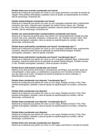 Partida direta com reversão coordenada com fusível
Destina-se à máquinas que partem em vazio ou com carga permitindo a inversão do sentido da
rotação. Para partidas prolongadas ( pesadas ) deve-se ajustar as especificações do contator,
relé de sobrecarga, condutores etc.

Partida estrela-triângulo coordenada com fusível
Destina-se à máquinas que partem em vazio ou com conjugado resistente baixo, praticamente
constante, tais como, máquinas para usinagem de metais ( tornos, fresas, etc ). Partidas
normais (<15s). Para partidas prolongadas ( pesadas ) deve-se ajustar as especificações do
contator, relé de sobrecarga, condutores etc.

Partida com auto-transformador (compensadora) coordenada com fusível
Destina-se à máquinas de grande porte, que partem com aproximadamente metade da carga
nominal, tais como, calandras, britadores, compressores, etc. Partidas normais (<20s). Para
partidas prolongadas ( pesadas ) deve-se ajustar as especificações do contator, relé de
sobrecarga, condutores etc.

Partida Suave (soft-starter) coordenada com fusível "coordenação tipo 1"
Destina-se à máquinas que partem em vazio ou com conjugado resistente baixo, praticamente
constante, máquinas essas típicas de aplicação da partida estrela-triângulo. Partidas
prolongadas ( pesadas ), deve-se ajustar a escolha.

Partida Suave (soft-starter) coordenada com fusível "coordenação tipo 2"
Destina-se à máquinas que partem em vazio ou com conjugado resistente baixo, praticamente
constante, máquinas essas típicas de aplicação da partida estrela-triângulo. Partidas normais
(<10s). Partidas prolongadas ( pesadas ), deve-se ajustar a escolha.

Partida Suave (soft-starter) coordenada com fusível
Destina-se ao acionamento de bombas e compressores centrífugos, que permitem ajuste de
válvula/registro a meia vazão, ou ventiladores e exaustores com momento de inércia menor
que dez vezes ao do motor. Condições de partida divergentes as acima indicadas, a
especificação é sob consulta.

Partida direta coordenada com disjuntor "coordenação tipo 1"
Destina-se à máquinas que partem em vazio ou com carga. Partidas normais (<10s). Para
partidas prolongadas ( pesadas ) deve-se ajustar as especificações do contator, condutores
etc.

Partida direta coordenada com disjuntor
Destina-se à máquinas que partem em vazio ou com carga. Partidas normais (<10s). Para
partidas prolongadas ( pesadas ) deve-se ajustar as especificações do contator, relé de
sobrecarga, condutores etc.

Partida direta coordenada com disjuntor "coordenação tipo 2"
Destina-se à máquinas que partem em vazio ou com carga. Partidas normais (<10s). Para
partidas prolongadas ( pesadas ) deve-se ajustar as especificações do contator, condutores
etc.

Partida direta coordenada com disjuntor
Destina-se à máquinas que partem em vazio ou com carga. Partidas normais (<10s). Para
partidas prolongadas ( pesadas ) deve-se ajustar as especificações do contator, relé de
sobrecarga, condutores etc.

Partida direta com reversão coordenada com disjuntor
Destina-se à máquinas que partem em vazio ou com carga e permitindo a inversão do sentido


                                            14
 