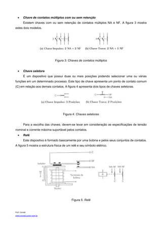 •      Chave de contatos múltiplos com ou sem retenção
          Existem chaves com ou sem retenção de contatos múltiplos NA e NF. A figura 3 mostra
estes dois modelos.




                                 Figura 3: Chaves de contatos múltiplos


   •      Chave seletora
          É um dispositivo que possui duas ou mais posições podendo selecionar uma ou várias
funções em um determinado processo. Este tipo de chave apresenta um ponto de contato comum
(C) em relação aos demais contatos. A figura 4 apresenta dois tipos de chaves seletoras.




                                      Figura 4: Chaves seletoras


          Para a escolha das chaves, devem-se levar em consideração as especificações de tensão
nominal e corrente máxima suportável pelos contatos.
   •      Relê
          Este dispositivo é formado basicamente por uma bobina e pelos seus conjuntos de contatos.
A figura 5 mostra a estrutura física de um relê e seu símbolo elétrico.




                                             Figura 5: Relê


Prof. Corradi
www.corradi.junior.nom.br
 