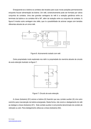 Energizando-se a bobina os contatos são levados para suas novas posições permanecendo
enquanto houver alimentação da bobina. Um relê, construtivamente pode ser formado por vários
conjuntos de contatos. Uma das grandes vantagens do relê é a isolação galvânica entre os
terminais da bobina e os contatos NA e NF, além da isolação entre os conjuntos de contatos. A
figura 6 mostra outra vantagem dos relês, que é a possibilidade de acionar cargas com tensões
diferentes através de um único relê.




                                 Figura 6: Acionamento isolado com relê


          Outra propriedade muito explorada nos relê é a propriedade de memória através de circuito
de auto-retenção ilustrado na figura 7.




                                   Figura 7: Circuito de auto-retenção


          A chave (botoeira) (S1) aciona a bobina (K) fazendo que seu contato auxiliar (K) crie outro
caminho para manutenção da bobina energizada. Desta forma, não ocorre o desligamento do relê
ao desligar a chave (botoeira) (S1). Este contato auxiliar é comumente denominado de contato de
retenção ou selo. Para desligamento utiliza-se a chave (botoeira) (S2).




Prof. Corradi
www.corradi.junior.nom.br
 