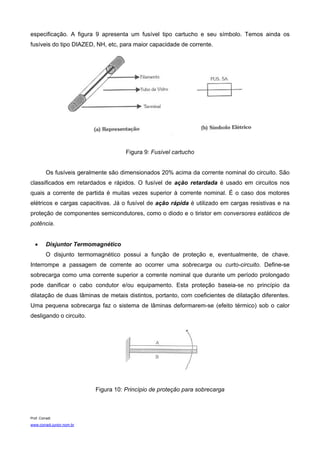 especificação. A figura 9 apresenta um fusível tipo cartucho e seu símbolo. Temos ainda os
fusíveis do tipo DIAZED, NH, etc, para maior capacidade de corrente.




                                       Figura 9: Fusível cartucho


          Os fusíveis geralmente são dimensionados 20% acima da corrente nominal do circuito. São
classificados em retardados e rápidos. O fusível de ação retardada é usado em circuitos nos
quais a corrente de partida é muitas vezes superior à corrente nominal. É o caso dos motores
elétricos e cargas capacitivas. Já o fusível de ação rápida é utilizado em cargas resistivas e na
proteção de componentes semicondutores, como o diodo e o tiristor em conversores estáticos de
potência.


   •      Disjuntor Termomagnético
          O disjunto termomagnético possui a função de proteção e, eventualmente, de chave.
Interrompe a passagem de corrente ao ocorrer uma sobrecarga ou curto-circuito. Define-se
sobrecarga como uma corrente superior a corrente nominal que durante um período prolongado
pode danificar o cabo condutor e/ou equipamento. Esta proteção baseia-se no princípio da
dilatação de duas lâminas de metais distintos, portanto, com coeficientes de dilatação diferentes.
Uma pequena sobrecarga faz o sistema de lâminas deformarem-se (efeito térmico) sob o calor
desligando o circuito.




                            Figura 10: Princípio de proteção para sobrecarga



Prof. Corradi
www.corradi.junior.nom.br
 