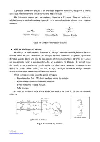 A proteção contra curto-circuito se dá através de dispositivo magnético, desligando o circuito
quase que instantaneamente (curva de resposta do dispositivo).
          Os disjuntores podem ser: monopolares, bipolares e tripolares. Algumas vantagens:
religável, não precisa de elemento de reposição, pode eventualmente ser utilizado como chave de
comando.




                                  Figura 11: Símbolos elétricos do disjuntor


   •      Relê de sobrecarga ou térmico
          O princípio de funcionamento do relê de sobrecarga baseia-se na dilatação linear de duas
lâminas metálicas com coeficientes de dilatação térmicas diferentes, acopladas rigidamente
(bimetal). Quando ocorre uma falta de fase, esta se reflete num aumento de corrente, provocando
um aquecimento maior e, consequentemente, um acréscimo na dilatação do bimetal. Essa
deformação aciona a abertura do contato auxiliar que interrompe a passagem da corrente para a
bobina do contator, desacionando, com isso, a carga. Para ligar novamente a carga devemos
acionar manualmente o botão de rearme do relê térmico.
          O relê térmico possui as seguintes partes principais:
          −     Contato auxiliar (NA + NF) de comando da bobina do contator;
          −     Botão de regulagem da corrente de desarme;
          −     Botão de rearme de ação manual;
          −     Três bimetais.
          A figura 12 apresenta uma aplicação do relê térmico na proteção de motores elétricos
trifásicos.




                                       Figura 12: Circuito de potência


Prof. Corradi
www.corradi.junior.nom.br
 