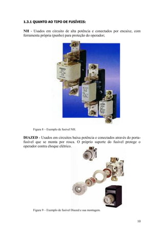 10
1.3.1 QUANTO AO TIPO DE FUSÍVEIS:
NH - Usados em circuito de alta potência e conectados por encaixe, com
ferramenta própria (punho) para proteção do operador;
Figura 8 – Exemplo de fusível NH.
DIAZED - Usados em circuitos baixa potência e conectados através do porta-
fusível que se monta por rosca. O próprio suporte do fusível protege o
operador contra choque elétrico.
Figura 9 – Exemplo de fusível Diazed e sua montagem.
 