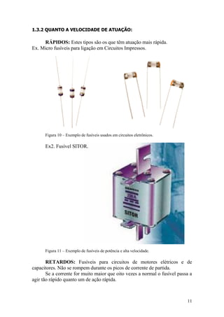 11
1.3.2 QUANTO A VELOCIDADE DE ATUAÇÃO:
RÁPIDOS: Estes tipos são os que têm atuação mais rápida.
Ex. Micro fusíveis para ligação em Circuitos Impressos.
Figura 10 – Exemplo de fusíveis usados em circuitos eletrônicos.
Ex2. Fusível SITOR.
Figura 11 – Exemplo de fusíveis de potência e alta velocidade.
RETARDOS: Fusíveis para circuitos de motores elétricos e de
capacitores. Não se rompem durante os picos de corrente de partida.
Se a corrente for muito maior que oito vezes a normal o fusível passa a
agir tão rápido quanto um de ação rápida.
 