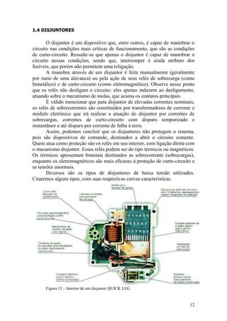 12
1.4 DISJUNTORES
O disjuntor é um dispositivo que, entre outros, é capaz de manobrar o
circuito nas condições mais críticas de funcionamento, que são as condições
de curto-circuito. Ressalte-se que apenas o disjuntor é capaz de manobrar o
circuito nessas condições, sendo que, interromper é ainda atributo dos
fusíveis, que porém não permitem uma religação.
A manobra através de um disjuntor é feita manualmente (geralmente
por meio de uma alavanca) ou pela ação de seus relés de sobrecarga (como
bimetálico) e de curto-circuito (como eletromagnético). Observe nesse ponto
que os relés não desligam o circuito: eles apenas induzem ao desligamento,
atuando sobre o mecanismo de molas, que aciona os contatos principais.
É válido mencionar que para disjuntor de elevadas correntes nominais,
os relés de sobrecorrentes são constituídos por transformadores de corrente e
módulo eletrônico que irá realizar a atuação do disjuntor por correntes de
sobrecargas, correntes de curto-circuito com disparo temporizado e
instantâneo e até disparo por corrente de falha à terra.
Assim, podemos concluir que os disjuntores não protegem o sistema,
pois são dispositivos de comando, destinados a abrir o circuito somente.
Quem atua como proteção são os relés em seu interior, com ligação direta com
o mecanismo disjuntor. Esses relés podem ser do tipo térmicos ou magnéticos.
Os térmicos apresentam bimetais destinados as sobrecorrente (sobrecargas),
enquanto os eletromagnéticos são mais eficazes à proteção de curto-circuito e
as tensões anormais.
Diversos são os tipos de disjuntores de baixa tensão utilizados.
Citaremos alguns tipos, com suas respectivas curvas características.
Figura 12 – Interior de um disjuntor QUICK LEG.
 