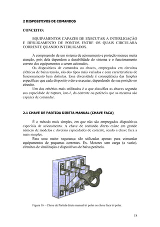 18
2 DISPOSITIVOS DE COMANDOS
CONCEITO:
EQUIPAMENTOS CAPAZES DE EXECUTAR A INTERLIGAÇÃO
E DESLIGAMENTO DE PONTOS ENTRE OS QUAIS CIRCULARÁ
CORRENTE QUANDO INTERLIGADOS.
A compreensão de um sistema de acionamento e proteção merece muita
atenção, pois dela dependem a durabilidade do sistema e o funcionamento
correto dos equipamentos a serem acionados.
Os dispositivos de comandos ou chaves, empregados em circuitos
elétricos de baixa tensão, são dos tipos mais variados e com características de
funcionamento bem distintas. Essa diversidade é conseqüência das funções
específicas que cada dispositivo deve executar, dependendo de sua posição no
circuito.
Um dos critérios mais utilizados é o que classifica as chaves segundo
sua capacidade de ruptura, isto é, da corrente ou potência que as mesmas são
capazes de comandar.
2.1 CHAVE DE PARTIDA DIRETA MANUAL (CHAVE FACA)
É o método mais simples, em que não são empregados dispositivos
especiais de acionamento. A chave de comando direto existe em grande
número de modelos e diversas capacidades de corrente, sendo a chave faca a
mais simples.
Para uma maior segurança são utilizadas apenas para comandar
equipamentos de pequenas correntes. Ex. Motores sem carga (a vazio),
circuitos de sinalização e dispositivos de baixa potência.
Figura 16 – Chave de Partida direta manual tri polar ou chave faca tri polar.
 