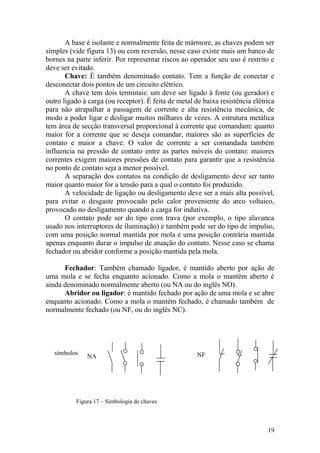 19
NA NFsímbolos
A base é isolante e normalmente feita de mármore, as chaves podem ser
simples (vide figura 13) ou com reversão, nesse caso existe mais um banco de
bornes na parte inferir. Por representar riscos ao operador seu uso é restrito e
deve ser evitado.
Chave: É também denominado contato. Tem a função de conectar e
desconectar dois pontos de um circuito elétrico.
A chave tem dois terminais: um deve ser ligado à fonte (ou gerador) e
outro ligado à carga (ou receptor). É feita de metal de baixa resistência elétrica
para não atrapalhar a passagem de corrente e alta resistência mecânica, de
modo a poder ligar e desligar muitos milhares de vezes. A estrutura metálica
tem área de secção transversal proporcional à corrente que comandam: quanto
maior for a corrente que se deseja comandar, maiores são as superfícies de
contato e maior a chave. O valor de corrente a ser comandada também
influencia na pressão de contato entre as partes móveis do contato: maiores
correntes exigem maiores pressões de contato para garantir que a resistência
no ponto de contato seja a menor possível.
A separação dos contatos na condição de desligamento deve ser tanto
maior quanto maior for a tensão para a qual o contato foi produzido.
A velocidade de ligação ou desligamento deve ser a mais alta possível,
para evitar o desgaste provocado pelo calor proveniente do arco voltaico,
provocado no desligamento quando a carga for indutiva.
O contato pode ser do tipo com trava (por exemplo, o tipo alavanca
usado nos interruptores de iluminação) e também pode ser do tipo de impulso,
com uma posição normal mantida por mola e uma posição contrária mantida
apenas enquanto durar o impulso de atuação do contato. Nesse caso se chama
fechador ou abridor conforme a posição mantida pela mola.
Fechador: Também chamado ligador, é mantido aberto por ação de
uma mola e se fecha enquanto acionado. Como a mola o mantém aberto é
ainda denominado normalmente aberto (ou NA ou do inglês NO).
Abridor ou ligador: é mantido fechado por ação de uma mola e se abre
enquanto acionado. Como a mola o mantém fechado, é chamado também de
normalmente fechado (ou NF, ou do inglês NC).
Figura 17 – Simbologia de chaves
 