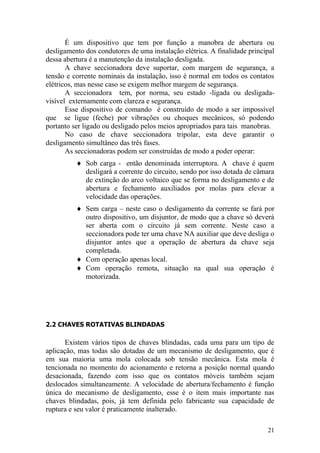 21
É um dispositivo que tem por função a manobra de abertura ou
desligamento dos condutores de uma instalação elétrica. A finalidade principal
dessa abertura é a manutenção da instalação desligada.
A chave seccionadora deve suportar, com margem de segurança, a
tensão e corrente nominais da instalação, isso é normal em todos os contatos
elétricos, mas nesse caso se exigem melhor margem de segurança.
A seccionadora tem, por norma, seu estado -ligada ou desligada-
visível externamente com clareza e segurança.
Esse dispositivo de comando é construído de modo a ser impossível
que se ligue (feche) por vibrações ou choques mecânicos, só podendo
portanto ser ligado ou desligado pelos meios apropriados para tais manobras.
No caso de chave seccionadora tripolar, esta deve garantir o
desligamento simultâneo das três fases.
As seccionadoras podem ser construídas de modo a poder operar:
Sob carga - então denominada interruptora. A chave é quem
desligará a corrente do circuito, sendo por isso dotada de câmara
de extinção do arco voltaico que se forma no desligamento e de
abertura e fechamento auxiliados por molas para elevar a
velocidade das operações.
Sem carga – neste caso o desligamento da corrente se fará por
outro dispositivo, um disjuntor, de modo que a chave só deverá
ser aberta com o circuito já sem corrente. Neste caso a
seccionadora pode ter uma chave NA auxiliar que deve desliga o
disjuntor antes que a operação de abertura da chave seja
completada.
Com operação apenas local.
Com operação remota, situação na qual sua operação é
motorizada.
2.2 CHAVES ROTATIVAS BLINDADAS
Existem vários tipos de chaves blindadas, cada uma para um tipo de
aplicação, mas todas são dotadas de um mecanismo de desligamento, que é
em sua maioria uma mola colocada sob tensão mecânica. Esta mola é
tencionada no momento do acionamento e retorna a posição normal quando
desacionada, fazendo com isso que os contatos móveis também sejam
deslocados simultaneamente. A velocidade de abertura/fechamento é função
única do mecanismo de desligamento, esse é o item mais importante nas
chaves blindadas, pois, já tem definida pelo fabricante sua capacidade de
ruptura e seu valor é praticamente inalterado.
 